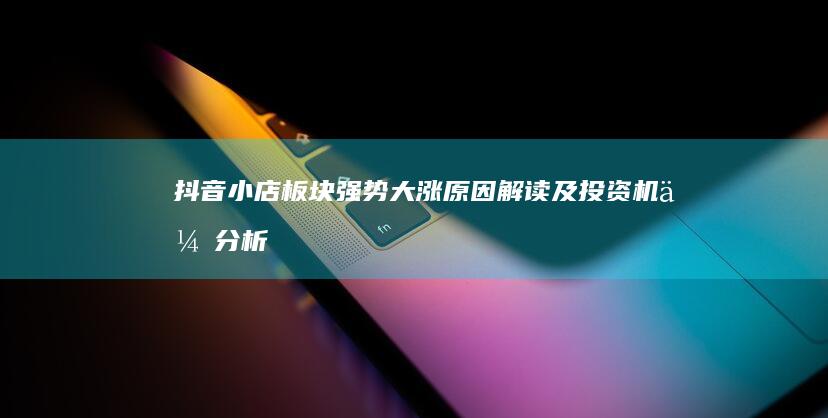 抖音小店板块强势大涨：原因解读及投资机会分析